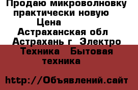 Продаю микроволновку практически новую. › Цена ­ 3 000 - Астраханская обл., Астрахань г. Электро-Техника » Бытовая техника   